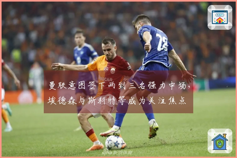 曼联意图签下两到三名强力中场，埃德森与斯科特等成为关注焦点