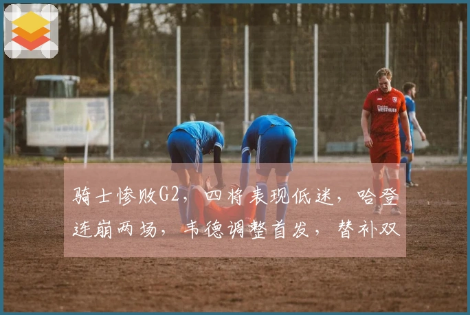 骑士惨败G2，四将表现低迷，哈登连崩两场，韦德调整首发，替补双星爆发