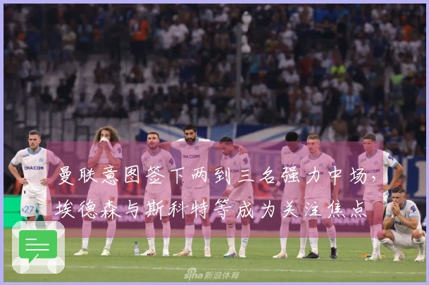 曼联意图签下两到三名强力中场，埃德森与斯科特等成为关注焦点