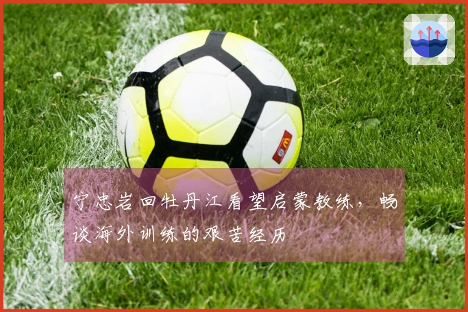 宁忠岩回牡丹江看望启蒙教练,畅谈海外训练的艰苦经历
