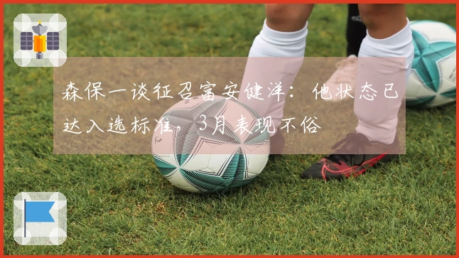 森保一谈征召富安健洋：他状态已达入选标准，3月表现不俗